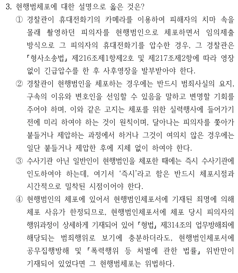 3. 현행범체포에 대한 설명으로 옳은 것은? ①경찰관이 휴대전화기의 카메라를 이용하여 피해자의 치마 속을 몰래 촬영하던 피의자를 현행범인으로 체포하면서 임의제출 방식으로 그 피의자의 휴대전화기를 압수한 경우, 그 경찰관은 형사소송법 제216조제1항제2호 및 제217조제2항에 따라 영장 없이 긴급압수를 한 후 사후영장을 발부받아야 한다. ②경찰관이 현행범인을 체포하는 경우에는 반드시 범죄사실의 요지, 구속의 이유와 변호인을 선임할 수 있음을 말하고 변명할 기회를 주어야 하며, 이와 같은 고지는 체포를 위한 실력행사에 들어가기 전에 미리 하여야 하는 것이 원칙이며, 달아나는 피의자를 쫓아가 붙들거나 제압하는 과정에서 하거나 그것이 여의치 않은 경우에는 일단 붙들거나 제압한 후에 지체 없이 하여야 한다. ③수사기관 아닌 일반인이 현행범인을 체포한 때에는 즉시 수사기관에 인도하여야 하는데, 여기서 ‘즉시’라고 함은 반드시 체포시점과 시간적으로 밀착된 시점이어야 한다. ④현행범인의 체포에 있어서 현행범인체포서에 기재된 죄명에 의해 체포 사유가 한정되므로, 현행범인체포서에 체포 당시 피의자의 행위과정이 상세하게 기재되어 있어 형법 제314조의 업무방해죄에 해당되는 범죄행위로 보기에 충분하더라도, 현행범인체포서에 공무집행방해 및 폭력행위 등 처벌에 관한 법률 위반만이 기재되어 있었다면 그 현행범체포는 위법하다.