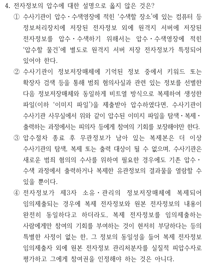 4. 전자정보의 압수에 대한 설명으로 옳지 않은 것은? ①수사기관이 압수ㆍ수색영장에 적힌 ‘수색할 장소’에 있는 컴퓨터 등 정보처리장치에 저장된 전자정보 외에 원격지 서버에 저장된 전자정보를 압수ㆍ수색하기 위해서는 압수ㆍ수색영장에 적힌 ‘압수할 물건’에 별도로 원격지 서버 저장 전자정보가 특정되어 있어야 한다. ②수사기관이 정보저장매체에 기억된 정보 중에서 키워드 또는 확장자 검색 등을 통해 범죄 혐의사실과 관련 있는 정보를 선별한 다음 정보저장매체와 동일하게 비트열 방식으로 복제하여 생성한 파일(이하 ‘이미지 파일’)을 제출받아 압수하였다면, 수사기관이 수사기관 사무실에서 위와 같이 압수된 이미지 파일을 탐색ㆍ복제ㆍ 출력하는 과정에서는 피의자 등에게 참여의 기회를 보장해야만 한다. ③압수절차 종료 후 무관정보가 남아 있는 복제본은 더 이상 수사기관의 탐색, 복제 또는 출력 대상이 될 수 없으며, 수사기관은 새로운 범죄 혐의의 수사를 위하여 필요한 경우에도 기존 압수ㆍ 수색 과정에서 출력하거나 복제한 유관정보의 결과물을 열람할 수 있을 뿐이다. ④전자정보가 제3자 소유ㆍ관리의 정보저장매체에 복제되어 임의제출되는 경우에 복제 전자정보와 원본 전자정보의 내용이 완전히 동일하다고 하더라도, 복제 전자정보를 임의제출하는 사람에게만 참여의 기회를 부여하는 것이 현저히 부당하다는 등의 특별한 사정이 없는 한, 그 정보의 동일성을 들어 복제 전자정보 임의제출자 외에 원본 전자정보 관리처분자를 실질적 피압수자로 평가하고 그에게 참여권을 인정해야 하는 것은 아니다.