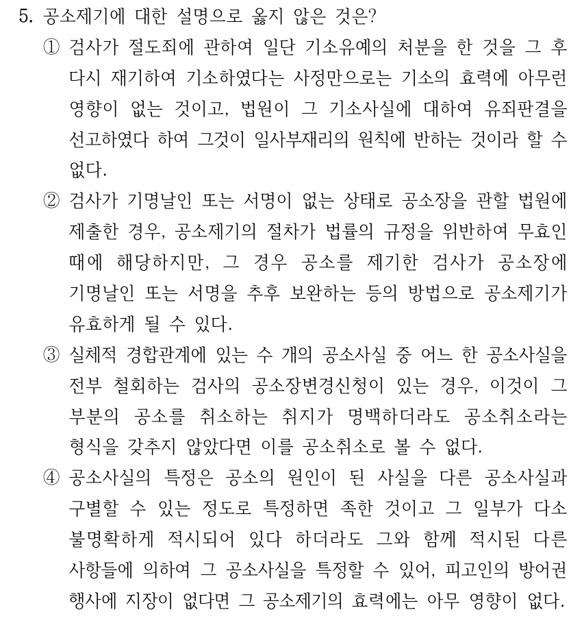 5. 공소제기에 대한 설명으로 옳지 않은 것은? ①검사가 절도죄에 관하여 일단 기소유예의 처분을 한 것을 그 후 다시 재기하여 기소하였다는 사정만으로는 기소의 효력에 아무런 영향이 없는 것이고, 법원이 그 기소사실에 대하여 유죄판결을 선고하였다 하여 그것이 일사부재리의 원칙에 반하는 것이라 할 수 없다. ②검사가 기명날인 또는 서명이 없는 상태로 공소장을 관할 법원에 제출한 경우, 공소제기의 절차가 법률의 규정을 위반하여 무효인 때에 해당하지만, 그 경우 공소를 제기한 검사가 공소장에 기명날인 또는 서명을 추후 보완하는 등의 방법으로 공소제기가 유효하게 될 수 있다. ③실체적 경합관계에 있는 수 개의 공소사실 중 어느 한 공소사실을 전부 철회하는 검사의 공소장변경신청이 있는 경우, 이것이 그 부분의 공소를 취소하는 취지가 명백하더라도 공소취소라는 형식을 갖추지 않았다면 이를 공소취소로 볼 수 없다. ④공소사실의 특정은 공소의 원인이 된 사실을 다른 공소사실과 구별할 수 있는 정도로 특정하면 족한 것이고 그 일부가 다소 불명확하게 적시되어 있다 하더라도 그와 함께 적시된 다른 사항들에 의하여 그 공소사실을 특정할 수 있어, 피고인의 방어권 행사에 지장이 없다면 그 공소제기의 효력에는 아무 영향이 없다.