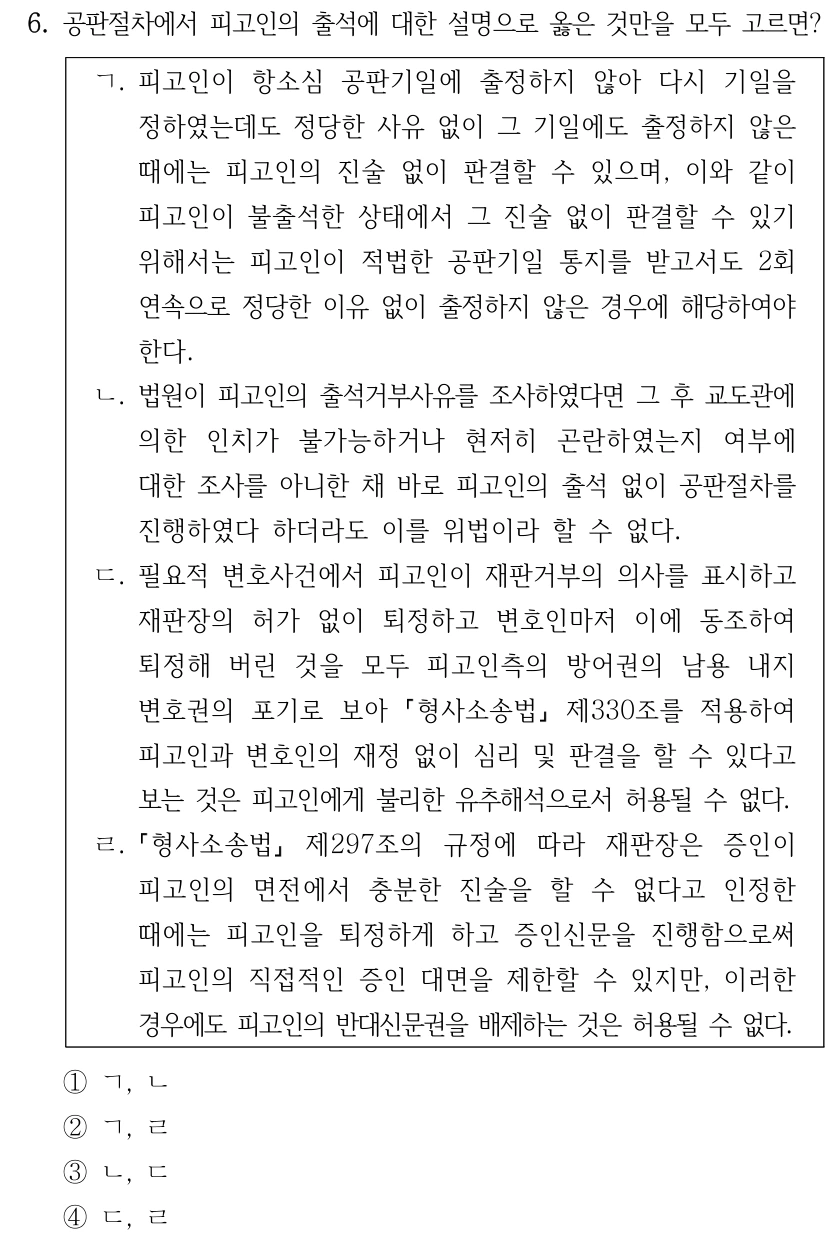 6. 공판절차에서 피고인의 출석에 대한 설명으로 옳은 것만을 모두 고르면? ㄱ. 피고인이 항소심 공판기일에 출정하지 않아 다시 기일을 정하였는데도 정당한 사유 없이 그 기일에도 출정하지 않은 때에는 피고인의 진술 없이 판결할 수 있으며, 이와 같이 피고인이 불출석한 상태에서 그 진술 없이 판결할 수 있기 위해서는 피고인이 적법한 공판기일 통지를 받고서도 2회 연속으로 정당한 이유 없이 출정하지 않은 경우에 해당하여야 한다. ㄴ. 법원이 피고인의 출석거부사유를 조사하였다면 그 후 교도관에 의한 인치가 불가능하거나 현저히 곤란하였는지 여부에 대한 조사를 아니한 채 바로 피고인의 출석 없이 공판절차를 진행하였다 하더라도 이를 위법이라 할 수 없다. ㄷ. 필요적 변호사건에서 피고인이 재판거부의 의사를 표시하고 재판장의 허가 없이 퇴정하고 변호인마저 이에 동조하여 퇴정해 버린 것을 모두 피고인측의 방어권의 남용 내지 변호권의 포기로 보아 형사소송법 제330조를 적용하여 피고인과 변호인의 재정 없이 심리 및 판결을 할 수 있다고 보는 것은 피고인에게 불리한 유추해석으로서 허용될 수 없다. ㄹ. 형사소송법 제297조의 규정에 따라 재판장은 증인이 피고인의 면전에서 충분한 진술을 할 수 없다고 인정한 때에는 피고인을 퇴정하게 하고 증인신문을 진행함으로써 피고인의 직접적인 증인 대면을 제한할 수 있지만, 이러한 경우에도 피고인의 반대신문권을 배제하는 것은 허용될 수 없다. ①ㄱ, ㄴ ②ㄱ, ㄹ ③ㄴ, ㄷ ④ㄷ, ㄹ