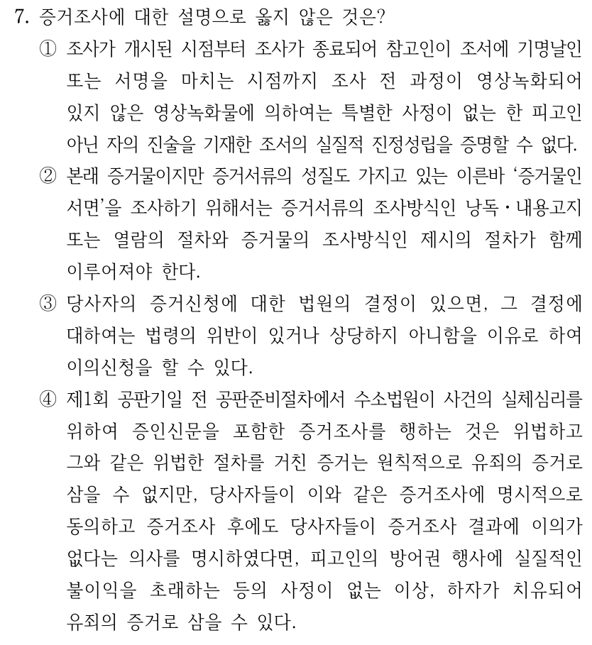 7. 증거조사에 대한 설명으로 옳지 않은 것은? ①조사가 개시된 시점부터 조사가 종료되어 참고인이 조서에 기명날인 또는 서명을 마치는 시점까지 조사 전 과정이 영상녹화되어 있지 않은 영상녹화물에 의하여는 특별한 사정이 없는 한 피고인 아닌 자의 진술을 기재한 조서의 실질적 진정성립을 증명할 수 없다. ②본래 증거물이지만 증거서류의 성질도 가지고 있는 이른바 ‘증거물인 서면’을 조사하기 위해서는 증거서류의 조사방식인 낭독ㆍ내용고지 또는 열람의 절차와 증거물의 조사방식인 제시의 절차가 함께 이루어져야 한다. ③당사자의 증거신청에 대한 법원의 결정이 있으면, 그 결정에 대하여는 법령의 위반이 있거나 상당하지 아니함을 이유로 하여 이의신청을 할 수 있다. ④제1회 공판기일 전 공판준비절차에서 수소법원이 사건의 실체심리를 위하여 증인신문을 포함한 증거조사를 행하는 것은 위법하고 그와 같은 위법한 절차를 거친 증거는 원칙적으로 유죄의 증거로 삼을 수 없지만, 당사자들이 이와 같은 증거조사에 명시적으로 동의하고 증거조사 후에도 당사자들이 증거조사 결과에 이의가 없다는 의사를 명시하였다면, 피고인의 방어권 행사에 실질적인 불이익을 초래하는 등의 사정이 없는 이상, 하자가 치유되어 유죄의 증거로 삼을 수 있다.