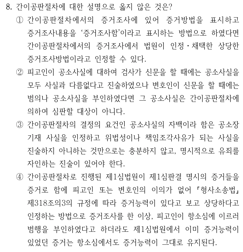 8. 간이공판절차에 대한 설명으로 옳지 않은 것은? ①간이공판절차에서의 증거조사에 있어 증거방법을 표시하고 증거조사내용을 ‘증거조사함’이라고 표시하는 방법으로 하였다면 간이공판절차에서의 증거조사에서 법원이 인정ㆍ채택한 상당한 증거조사방법이라고 인정할 수 있다. ②피고인이 공소사실에 대하여 검사가 신문을 할 때에는 공소사실을 모두 사실과 다름없다고 진술하였으나 변호인이 신문을 할 때에는 범의나 공소사실을 부인하였다면 그 공소사실은 간이공판절차에 의하여 심판할 대상이 아니다. ③간이공판절차의 결정의 요건인 공소사실의 자백이라 함은 공소장 기재 사실을 인정하고 위법성이나 책임조각사유가 되는 사실을 진술하지 아니하는 것만으로는 충분하지 않고, 명시적으로 유죄를 자인하는 진술이 있어야 한다. ④간이공판절차로 진행된 제1심법원이 제1심판결 명시의 증거들을 증거로 함에 피고인 또는 변호인의 이의가 없어 형사소송법 제318조의3의 규정에 따라 증거능력이 있다고 보고 상당하다고 인정하는 방법으로 증거조사를 한 이상, 피고인이 항소심에 이르러 범행을 부인하였다고 하더라도 제1심법원에서 이미 증거능력이 있었던 증거는 항소심에서도 증거능력이 그대로 유지된다.