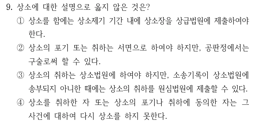 9. 상소에 대한 설명으로 옳지 않은 것은? ①상소를 함에는 상소제기 기간 내에 상소장을 상급법원에 제출하여야 한다. ②상소의 포기 또는 취하는 서면으로 하여야 하지만, 공판정에서는 구술로써 할 수 있다. ③상소의 취하는 상소법원에 하여야 하지만, 소송기록이 상소법원에 송부되지 아니한 때에는 상소의 취하를 원심법원에 제출할 수 있다. ④상소를 취하한 자 또는 상소의 포기나 취하에 동의한 자는 그 사건에 대하여 다시 상소를 하지 못한다.