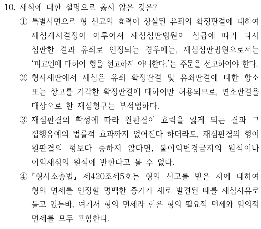 10. 재심에 대한 설명으로 옳지 않은 것은? ①특별사면으로 형 선고의 효력이 상실된 유죄의 확정판결에 대하여 재심개시결정이 이루어져 재심심판법원이 심급에 따라 다시 심판한 결과 유죄로 인정되는 경우에는, 재심심판법원으로서는 ‘피고인에 대하여 형을 선고하지 아니한다.’는 주문을 선고하여야 한다. ②형사재판에서 재심은 유죄 확정판결 및 유죄판결에 대한 항소 또는 상고를 기각한 확정판결에 대하여만 허용되므로, 면소판결을 대상으로 한 재심청구는 부적법하다. ③재심판결의 확정에 따라 원판결이 효력을 잃게 되는 결과 그 집행유예의 법률적 효과까지 없어진다 하더라도, 재심판결의 형이 원판결의 형보다 중하지 않다면, 불이익변경금지의 원칙이나 이익재심의 원칙에 반한다고 볼 수 없다. ④ 형사소송법 제420조제5호는 형의 선고를 받은 자에 대하여 형의 면제를 인정할 명백한 증거가 새로 발견된 때를 재심사유로 들고 있는바, 여기서 형의 면제라 함은 형의 필요적 면제와 임의적 면제를 모두 포함한다.