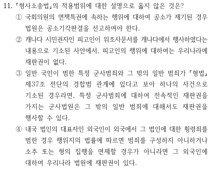 11. 형사소송법의 적용범위에 대한 설명으로 옳지 않은 것은? ①국회의원의 면책특권에 속하는 행위에 대하여 공소가 제기된 경우 법원은 공소기각판결을 선고하여야 한다. ②캐나다 시민권자인 피고인이 위조사문서를 캐나다에서 행사하였다는 내용으로 기소된 사안에서, 피고인의 행위에 대하여는 우리나라에 재판권이 없다. ③일반 국민이 범한 특정 군사범죄와 그 밖의 일반 범죄가 형법 제37조 전단의 경합범 관계에 있다고 보아 하나의 사건으로 기소된 경우라면, 특정 군사범죄에 대하여 전속적인 재판권을 가지는 군사법원은 그 밖의 일반 범죄에 대해서도 재판권을 행사할 수 있다. ④내국 법인의 대표자인 외국인이 외국에서 그 법인에 대한 횡령죄를 범한 경우 행위지의 법률에 따르면 범죄를 구성하지 아니하거나 소추 또는 형의 집행을 면제할 경우가 아니라면 그 외국인에 대하여 우리나라 법원에 재판권이 있다.
