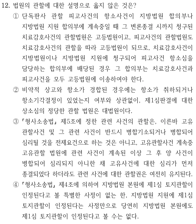 12. 법원의 관할에 대한 설명으로 옳지 않은 것은? ①단독판사 관할 피고사건의 항소사건이 지방법원 합의부나 지방법원 지원 합의부에 계속중일 때 그 변론종결 시까지 청구된 치료감호사건의 관할법원은 고등법원이고, 피고사건의 관할법원도 치료감호사건의 관할을 따라 고등법원이 되므로, 치료감호사건이 지방법원이나 지방법원 지원에 청구되어 피고사건 항소심을 담당하는 합의부에 배당된 경우 그 합의부는 치료감호사건과 피고사건을 모두 고등법원에 이송하여야 한다. ②비약적 상고와 항소가 경합된 경우에는 항소가 취하되거나 항소기각결정이 있었는지 여부와 상관없이, 제1심판결에 대한 상소심의 정당한 관할 법원은 대법원이다. ③ 형사소송법 제5조에 정한 관련 사건의 관할은, 이른바 고유 관할사건 및 그 관련 사건이 반드시 병합기소되거나 병합되어 심리될 것을 전제요건으로 하는 것은 아니고, 고유관할사건 계속중 고유관할 법원에 관련 사건이 계속된 이상 그 후 양 사건이 병합되어 심리되지 아니한 채 고유사건에 대한 심리가 먼저 종결되었다 하더라도 관련 사건에 대한 관할권은 여전히 유지된다. ④ 형사소송법 제4조에 의하여 지방법원 본원에 제1심 토지관할이 인정된다고 볼 특별한 사정이 없는 한, 지방법원 지원에 제1심 토지관할이 인정된다는 사정만으로 당연히 지방법원 본원에도 제1심 토지관할이 인정된다고 볼 수는 없다.