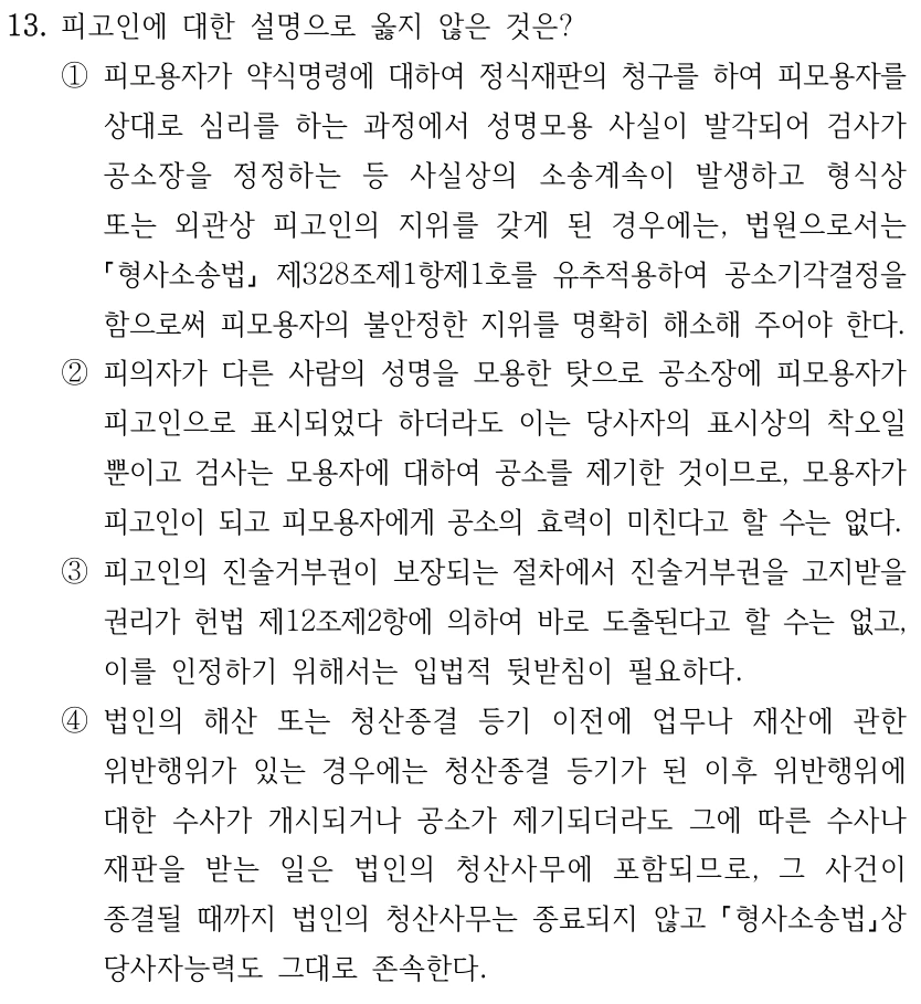 13. 피고인에 대한 설명으로 옳지 않은 것은? ①피모용자가 약식명령에 대하여 정식재판의 청구를 하여 피모용자를 상대로 심리를 하는 과정에서 성명모용 사실이 발각되어 검사가 공소장을 정정하는 등 사실상의 소송계속이 발생하고 형식상 또는 외관상 피고인의 지위를 갖게 된 경우에는, 법원으로서는 형사소송법 제328조제1항제1호를 유추적용하여 공소기각결정을 함으로써 피모용자의 불안정한 지위를 명확히 해소해 주어야 한다. ②피의자가 다른 사람의 성명을 모용한 탓으로 공소장에 피모용자가 피고인으로 표시되었다 하더라도 이는 당사자의 표시상의 착오일 뿐이고 검사는 모용자에 대하여 공소를 제기한 것이므로, 모용자가 피고인이 되고 피모용자에게 공소의 효력이 미친다고 할 수는 없다. ③피고인의 진술거부권이 보장되는 절차에서 진술거부권을 고지받을 권리가 헌법 제12조제2항에 의하여 바로 도출된다고 할 수는 없고, 이를 인정하기 위해서는 입법적 뒷받침이 필요하다. ④법인의 해산 또는 청산종결 등기 이전에 업무나 재산에 관한 위반행위가 있는 경우에는 청산종결 등기가 된 이후 위반행위에 대한 수사가 개시되거나 공소가 제기되더라도 그에 따른 수사나 재판을 받는 일은 법인의 청산사무에 포함되므로, 그 사건이 종결될 때까지 법인의 청산사무는 종료되지 않고 형사소송법상 당사자능력도 그대로 존속한다.