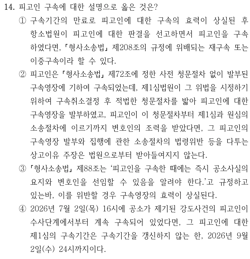 14. 피고인 구속에 대한 설명으로 옳은 것은? ①구속기간의 만료로 피고인에 대한 구속의 효력이 상실된 후 항소법원이 피고인에 대한 판결을 선고하면서 피고인을 구속 하였다면, 형사소송법 제208조의 규정에 위배되는 재구속 또는 이중구속이라 할 수 있다. ②피고인은 형사소송법 제72조에 정한 사전 청문절차 없이 발부된 구속영장에 기하여 구속되었는데, 제1심법원이 그 위법을 시정하기 위하여 구속취소결정 후 적법한 청문절차를 밟아 피고인에 대한 구속영장을 발부하였고, 피고인이 이 청문절차부터 제1심과 원심의 소송절차에 이르기까지 변호인의 조력을 받았다면, 그 피고인의 구속영장 발부와 집행에 관한 소송절차의 법령위반 등을 다투는 상고이유 주장은 법원으로부터 받아들여지지 않는다. ③ 형사소송법 제88조는 ‘피고인을 구속한 때에는 즉시 공소사실의 요지와 변호인을 선임할 수 있음을 알려야 한다.’고 규정하고 있는바, 이를 위반할 경우 구속영장의 효력이 상실된다. ④2026년 7월 2일(목) 16시에 공소가 제기된 강도사건의 피고인이 수사단계에서부터 계속 구속되어 있었다면, 그 피고인에 대한 제1심의 구속기간은 구속기간을 갱신하지 않는 한, 2026년 9월 2일(수) 24시까지이다.
