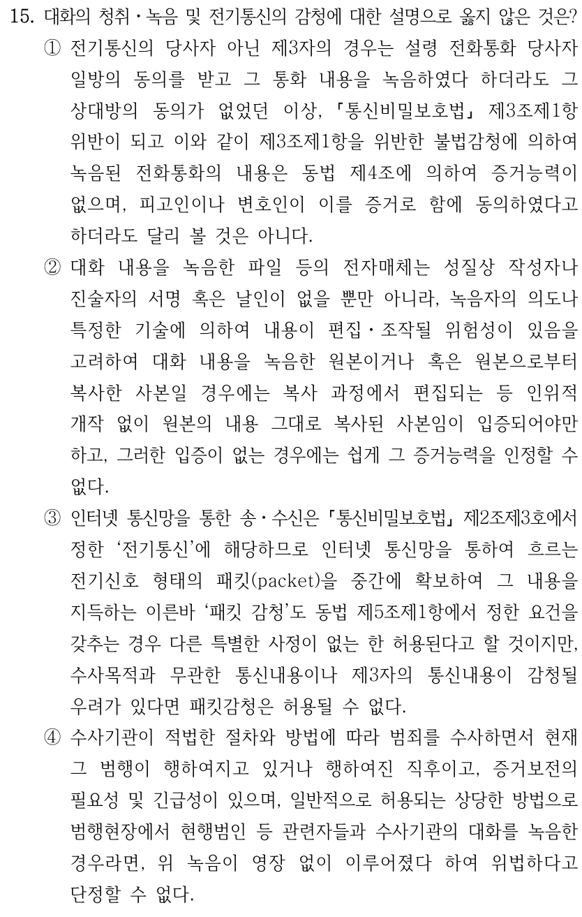 15. 대화의 청취ㆍ녹음 및 전기통신의 감청에 대한 설명으로 옳지 않은 것은? ①전기통신의 당사자 아닌 제3자의 경우는 설령 전화통화 당사자 일방의 동의를 받고 그 통화 내용을 녹음하였다 하더라도 그 상대방의 동의가 없었던 이상, 통신비밀보호법 제3조제1항 위반이 되고 이와 같이 제3조제1항을 위반한 불법감청에 의하여 녹음된 전화통화의 내용은 동법 제4조에 의하여 증거능력이 없으며, 피고인이나 변호인이 이를 증거로 함에 동의하였다고 하더라도 달리 볼 것은 아니다. ②대화 내용을 녹음한 파일 등의 전자매체는 성질상 작성자나 진술자의 서명 혹은 날인이 없을 뿐만 아니라, 녹음자의 의도나 특정한 기술에 의하여 내용이 편집ㆍ조작될 위험성이 있음을 고려하여 대화 내용을 녹음한 원본이거나 혹은 원본으로부터 복사한 사본일 경우에는 복사 과정에서 편집되는 등 인위적 개작 없이 원본의 내용 그대로 복사된 사본임이 입증되어야만 하고, 그러한 입증이 없는 경우에는 쉽게 그 증거능력을 인정할 수 없다. ③인터넷 통신망을 통한 송ㆍ수신은 통신비밀보호법 제2조제3호에서 정한 ‘전기통신’에 해당하므로 인터넷 통신망을 통하여 흐르는 전기신호 형태의 패킷(packet)을 중간에 확보하여 그 내용을 지득하는 이른바 ‘패킷 감청’도 동법 제5조제1항에서 정한 요건을 갖추는 경우 다른 특별한 사정이 없는 한 허용된다고 할 것이지만, 수사목적과 무관한 통신내용이나 제3자의 통신내용이 감청될 우려가 있다면 패킷감청은 허용될 수 없다. ④수사기관이 적법한 절차와 방법에 따라 범죄를 수사하면서 현재 그 범행이 행하여지고 있거나 행하여진 직후이고, 증거보전의 필요성 및 긴급성이 있으며, 일반적으로 허용되는 상당한 방법으로 범행현장에서 현행범인 등 관련자들과 수사기관의 대화를 녹음한 경우라면, 위 녹음이 영장 없이 이루어졌다 하여 위법하다고 단정할 수 없다.