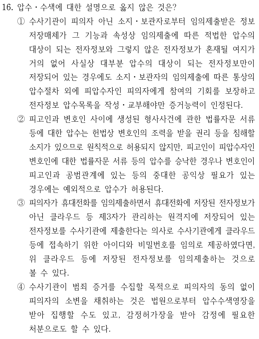 16. 압수ㆍ수색에 대한 설명으로 옳지 않은 것은? ①수사기관이 피의자 아닌 소지ㆍ보관자로부터 임의제출받은 정보 저장매체가 그 기능과 속성상 임의제출에 따른 적법한 압수의 대상이 되는 전자정보와 그렇지 않은 전자정보가 혼재될 여지가 거의 없어 사실상 대부분 압수의 대상이 되는 전자정보만이 저장되어 있는 경우에도 소지ㆍ보관자의 임의제출에 따른 통상의 압수절차 외에 피압수자인 피의자에게 참여의 기회를 보장하고 전자정보 압수목록을 작성ㆍ교부해야만 증거능력이 인정된다. ②피고인과 변호인 사이에 생성된 형사사건에 관한 법률자문 서류 등에 대한 압수는 헌법상 변호인의 조력을 받을 권리 등을 침해할 소지가 있으므로 원칙적으로 허용되지 않지만, 피고인이 피압수자인 변호인에 대한 법률자문 서류 등의 압수를 승낙한 경우나 변호인이 피고인과 공범관계에 있는 등의 중대한 공익상 필요가 있는 경우에는 예외적으로 압수가 허용된다. ③피의자가 휴대전화를 임의제출하면서 휴대전화에 저장된 전자정보가 아닌 클라우드 등 제3자가 관리하는 원격지에 저장되어 있는 전자정보를 수사기관에 제출한다는 의사로 수사기관에게 클라우드 등에 접속하기 위한 아이디와 비밀번호를 임의로 제공하였다면, 위 클라우드 등에 저장된 전자정보를 임의제출하는 것으로 볼 수 있다. ④수사기관이 범죄 증거를 수집할 목적으로 피의자의 동의 없이 피의자의 소변을 채취하는 것은 법원으로부터 압수수색영장을 받아 집행할 수도 있고, 감정허가장을 받아 감정에 필요한 처분으로도 할 수 있다.