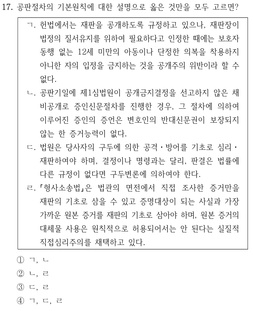 17. 공판절차의 기본원칙에 대한 설명으로 옳은 것만을 모두 고르면? ㄱ. 헌법에서는 재판을 공개하도록 규정하고 있으나, 재판장이 법정의 질서유지를 위하여 필요하다고 인정한 때에는 보호자 동행 없는 12세 미만의 아동이나 단정한 의복을 착용하지 아니한 자의 입정을 금지하는 것을 공개주의 위반이라 할 수 없다. ㄴ. 공판기일에 제1심법원이 공개금지결정을 선고하지 않은 채 비공개로 증인신문절차를 진행한 경우, 그 절차에 의하여 이루어진 증인의 증언은 변호인의 반대신문권이 보장되지 않는 한 증거능력이 없다. ㄷ. 법원은 당사자의 구두에 의한 공격ㆍ방어를 기초로 심리ㆍ 재판하여야 하며, 결정이나 명령과는 달리, 판결은 법률에 다른 규정이 없다면 구두변론에 의하여야 한다. ㄹ. 형사소송법은 법관의 면전에서 직접 조사한 증거만을 재판의 기초로 삼을 수 있고 증명대상이 되는 사실과 가장 가까운 원본 증거를 재판의 기초로 삼아야 하며, 원본 증거의 대체물 사용은 원칙적으로 허용되어서는 안 된다는 실질적 직접심리주의를 채택하고 있다. ①ㄱ, ㄴ ②ㄴ, ㄹ ③ㄷ, ㄹ ④ㄱ, ㄷ, ㄹ
