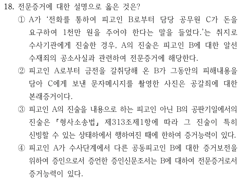 18. 전문증거에 대한 설명으로 옳은 것은? ①A가 ‘전화를 통하여 피고인 B로부터 담당 공무원 C가 돈을 요구하여 1천만 원을 주어야 한다는 말을 들었다.’는 취지로 수사기관에게 진술한 경우, A의 진술은 피고인 B에 대한 알선 수재죄의 공소사실과 관련하여 전문증거에 해당한다. ②피고인 A로부터 금전을 갈취당해 온 B가 그동안의 피해내용을 담아 C에게 보낸 문자메시지를 촬영한 사진은 공갈죄에 대한 본래증거이다. ③피고인 A의 진술을 내용으로 하는 피고인 아닌 B의 공판기일에서의 진술은 형사소송법 제313조제1항에 따라 그 진술이 특히 신빙할 수 있는 상태하에서 행하여진 때에 한하여 증거능력이 있다. ④피고인 A가 수사단계에서 다른 공동피고인 B에 대한 증거보전을 위하여 증인으로서 증언한 증인신문조서는 B에 대하여 전문증거로서 증거능력이 있다.