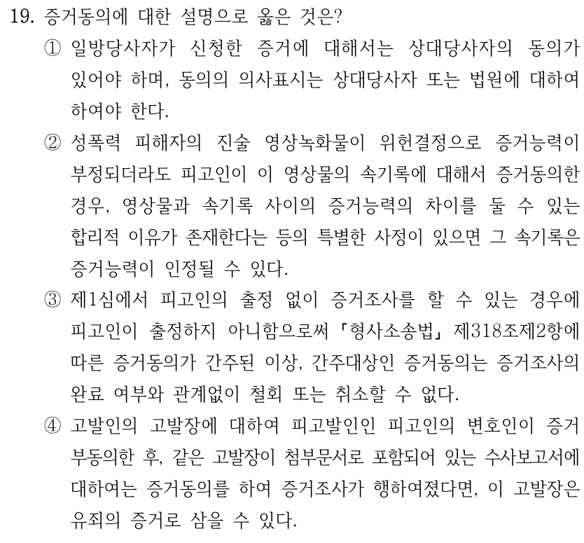 19. 증거동의에 대한 설명으로 옳은 것은? ①일방당사자가 신청한 증거에 대해서는 상대당사자의 동의가 있어야 하며, 동의의 의사표시는 상대당사자 또는 법원에 대하여 하여야 한다. ②성폭력 피해자의 진술 영상녹화물이 위헌결정으로 증거능력이 부정되더라도 피고인이 이 영상물의 속기록에 대해서 증거동의한 경우, 영상물과 속기록 사이의 증거능력의 차이를 둘 수 있는 합리적 이유가 존재한다는 등의 특별한 사정이 있으면 그 속기록은 증거능력이 인정될 수 있다. ③제1심에서 피고인의 출정 없이 증거조사를 할 수 있는 경우에 피고인이 출정하지 아니함으로써 형사소송법 제318조제2항에 따른 증거동의가 간주된 이상, 간주대상인 증거동의는 증거조사의 완료 여부와 관계없이 철회 또는 취소할 수 없다. ④고발인의 고발장에 대하여 피고발인인 피고인의 변호인이 증거 부동의한 후, 같은 고발장이 첨부문서로 포함되어 있는 수사보고서에 대하여는 증거동의를 하여 증거조사가 행하여졌다면, 이 고발장은 유죄의 증거로 삼을 수 있다.