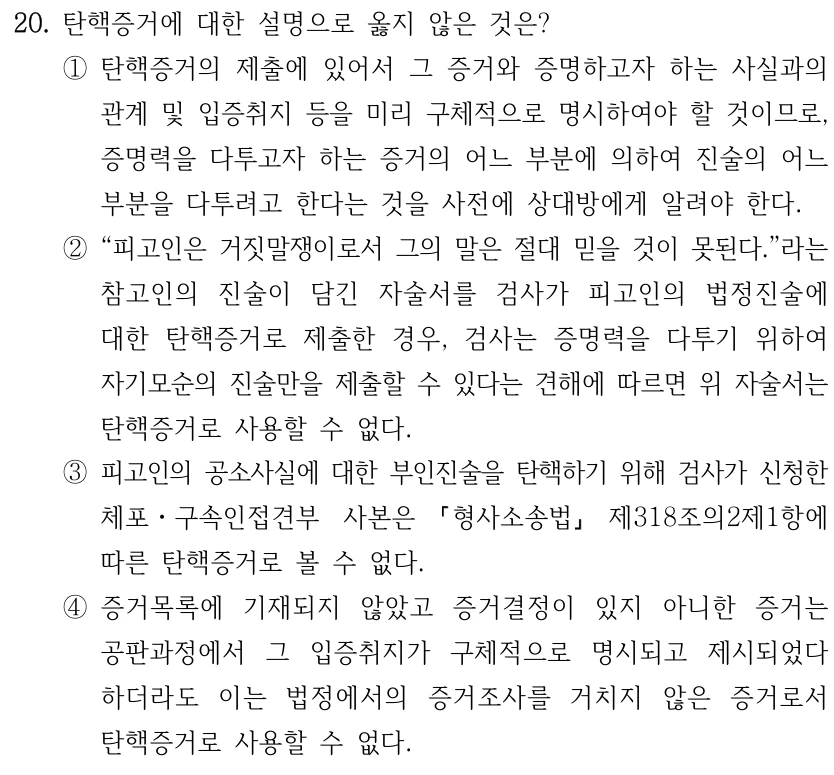20. 탄핵증거에 대한 설명으로 옳지 않은 것은? ①탄핵증거의 제출에 있어서 그 증거와 증명하고자 하는 사실과의 관계 및 입증취지 등을 미리 구체적으로 명시하여야 할 것이므로, 증명력을 다투고자 하는 증거의 어느 부분에 의하여 진술의 어느 부분을 다투려고 한다는 것을 사전에 상대방에게 알려야 한다. ②“피고인은 거짓말쟁이로서 그의 말은 절대 믿을 것이 못된다.”라는 참고인의 진술이 담긴 자술서를 검사가 피고인의 법정진술에 대한 탄핵증거로 제출한 경우, 검사는 증명력을 다투기 위하여 자기모순의 진술만을 제출할 수 있다는 견해에 따르면 위 자술서는 탄핵증거로 사용할 수 없다. ③피고인의 공소사실에 대한 부인진술을 탄핵하기 위해 검사가 신청한 체포ㆍ구속인접견부 사본은 형사소송법 제318조의2제1항에 따른 탄핵증거로 볼 수 없다. ④증거목록에 기재되지 않았고 증거결정이 있지 아니한 증거는 공판과정에서 그 입증취지가 구체적으로 명시되고 제시되었다 하더라도 이는 법정에서의 증거조사를 거치지 않은 증거로서 탄핵증거로 사용할 수 없다.