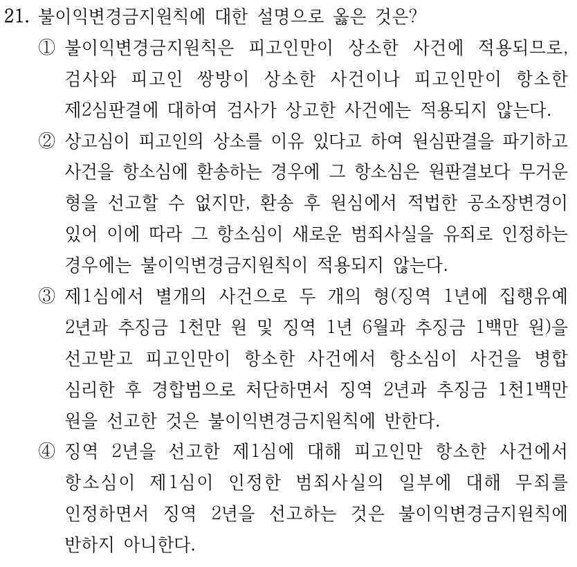 21. 불이익변경금지원칙에 대한 설명으로 옳은 것은? ①불이익변경금지원칙은 피고인만이 상소한 사건에 적용되므로, 검사와 피고인 쌍방이 상소한 사건이나 피고인만이 항소한 제2심판결에 대하여 검사가 상고한 사건에는 적용되지 않는다. ②상고심이 피고인의 상소를 이유 있다고 하여 원심판결을 파기하고 사건을 항소심에 환송하는 경우에 그 항소심은 원판결보다 무거운 형을 선고할 수 없지만, 환송 후 원심에서 적법한 공소장변경이 있어 이에 따라 그 항소심이 새로운 범죄사실을 유죄로 인정하는 경우에는 불이익변경금지원칙이 적용되지 않는다. ③제1심에서 별개의 사건으로 두 개의 형(징역 1년에 집행유예 2년과 추징금 1천만 원 및 징역 1년 6월과 추징금 1백만 원)을 선고받고 피고인만이 항소한 사건에서 항소심이 사건을 병합 심리한 후 경합범으로 처단하면서 징역 2년과 추징금 1천1백만 원을 선고한 것은 불이익변경금지원칙에 반한다. ④징역 2년을 선고한 제1심에 대해 피고인만 항소한 사건에서 항소심이 제1심이 인정한 범죄사실의 일부에 대해 무죄를 인정하면서 징역 2년을 선고하는 것은 불이익변경금지원칙에 반하지 아니한다.