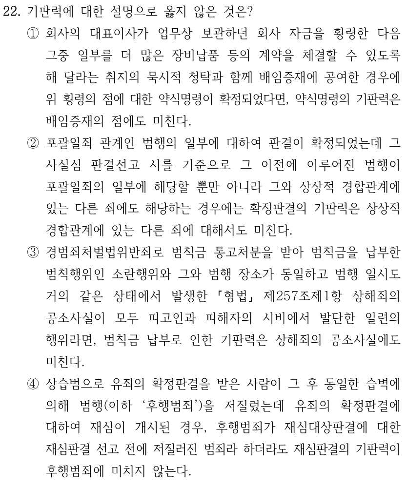 22. 기판력에 대한 설명으로 옳지 않은 것은? ①회사의 대표이사가 업무상 보관하던 회사 자금을 횡령한 다음 그중 일부를 더 많은 장비납품 등의 계약을 체결할 수 있도록 해 달라는 취지의 묵시적 청탁과 함께 배임증재에 공여한 경우에 위 횡령의 점에 대한 약식명령이 확정되었다면, 약식명령의 기판력은 배임증재의 점에도 미친다. ②포괄일죄 관계인 범행의 일부에 대하여 판결이 확정되었는데 그 사실심 판결선고 시를 기준으로 그 이전에 이루어진 범행이 포괄일죄의 일부에 해당할 뿐만 아니라 그와 상상적 경합관계에 있는 다른 죄에도 해당하는 경우에는 확정판결의 기판력은 상상적 경합관계에 있는 다른 죄에 대해서도 미친다. ③경범죄처벌법위반죄로 범칙금 통고처분을 받아 범칙금을 납부한 범칙행위인 소란행위와 그와 범행 장소가 동일하고 범행 일시도 거의 같은 상태에서 발생한 형법 제257조제1항 상해죄의 공소사실이 모두 피고인과 피해자의 시비에서 발단한 일련의 행위라면, 범칙금 납부로 인한 기판력은 상해죄의 공소사실에도 미친다. ④상습범으로 유죄의 확정판결을 받은 사람이 그 후 동일한 습벽에 의해 범행(이하 ‘후행범죄’)을 저질렀는데 유죄의 확정판결에 대하여 재심이 개시된 경우, 후행범죄가 재심대상판결에 대한 재심판결 선고 전에 저질러진 범죄라 하더라도 재심판결의 기판력이 후행범죄에 미치지 않는다.