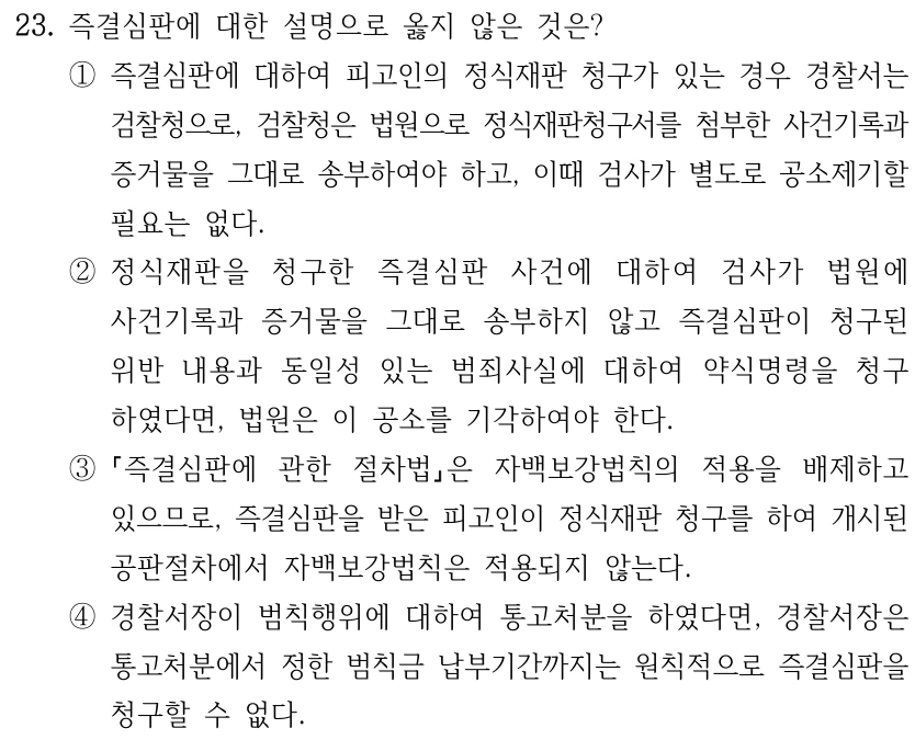 23. 즉결심판에 대한 설명으로 옳지 않은 것은? ①즉결심판에 대하여 피고인의 정식재판 청구가 있는 경우 경찰서는 검찰청으로, 검찰청은 법원으로 정식재판청구서를 첨부한 사건기록과 증거물을 그대로 송부하여야 하고, 이때 검사가 별도로 공소제기할 필요는 없다. ②정식재판을 청구한 즉결심판 사건에 대하여 검사가 법원에 사건기록과 증거물을 그대로 송부하지 않고 즉결심판이 청구된 위반 내용과 동일성 있는 범죄사실에 대하여 약식명령을 청구 하였다면, 법원은 이 공소를 기각하여야 한다. ③ 즉결심판에 관한 절차법은 자백보강법칙의 적용을 배제하고 있으므로, 즉결심판을 받은 피고인이 정식재판 청구를 하여 개시된 공판절차에서 자백보강법칙은 적용되지 않는다. ④경찰서장이 범칙행위에 대하여 통고처분을 하였다면, 경찰서장은 통고처분에서 정한 범칙금 납부기간까지는 원칙적으로 즉결심판을 청구할 수 없다.