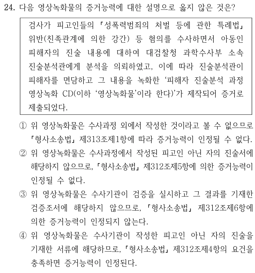 24. 다음 영상녹화물의 증거능력에 대한 설명으로 옳지 않은 것은? 검사가 피고인들의 성폭력범죄의 처벌 등에 관한 특례법 위반(친족관계에 의한 강간) 등 혐의를 수사하면서 아동인 피해자의 진술 내용에 대하여 대검찰청 과학수사부 소속 진술분석관에게 분석을 의뢰하였고, 이에 따라 진술분석관이 피해자를 면담하고 그 내용을 녹화한 ‘피해자 진술분석 과정 영상녹화 CD(이하 ‘영상녹화물’이라 한다)’가 제작되어 증거로 제출되었다. ①위 영상녹화물은 수사과정 외에서 작성한 것이라고 볼 수 없으므로 형사소송법 제313조제1항에 따라 증거능력이 인정될 수 없다. ②위 영상녹화물은 수사과정에서 작성된 피고인 아닌 자의 진술서에 해당하지 않으므로, 형사소송법 제312조제5항에 의한 증거능력이 인정될 수 없다. ③위 영상녹화물은 수사기관이 검증을 실시하고 그 결과를 기재한 검증조서에 해당하지 않으므로, 형사소송법 제312조제6항에 의한 증거능력이 인정되지 않는다. ④위 영상녹화물은 수사기관이 작성한 피고인 아닌 자의 진술을 기재한 서류에 해당하므로, 형사소송법 제312조제4항의 요건을 충족하면 증거능력이 인정된다.