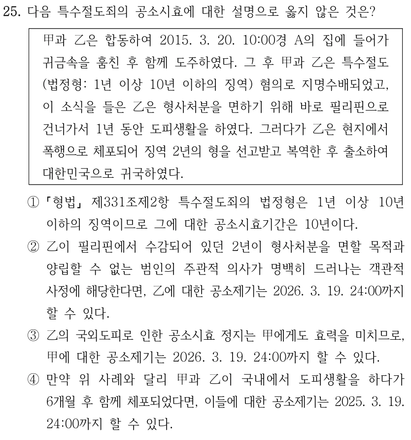 25. 다음 특수절도죄의 공소시효에 대한 설명으로 옳지 않은 것은? 甲과 乙은 합동하여 2015. 3. 20. 10:00경 A의 집에 들어가 귀금속을 훔친 후 함께 도주하였다. 그 후 甲과 乙은 특수절도 (법정형: 1년 이상 10년 이하의 징역) 혐의로 지명수배되었고, 이 소식을 들은 乙은 형사처분을 면하기 위해 바로 필리핀으로 건너가서 1년 동안 도피생활을 하였다. 그러다가 乙은 현지에서 폭행으로 체포되어 징역 2년의 형을 선고받고 복역한 후 출소하여 대한민국으로 귀국하였다. ① 형법 제331조제2항 특수절도죄의 법정형은 1년 이상 10년 이하의 징역이므로 그에 대한 공소시효기간은 10년이다. ②乙이 필리핀에서 수감되어 있던 2년이 형사처분을 면할 목적과 양립할 수 없는 범인의 주관적 의사가 명백히 드러나는 객관적 사정에 해당한다면, 乙에 대한 공소제기는 2026. 3. 19. 24:00까지 할 수 있다. ③乙의 국외도피로 인한 공소시효 정지는 甲에게도 효력을 미치므로, 甲에 대한 공소제기는 2026. 3. 19. 24:00까지 할 수 있다. ④만약 위 사례와 달리 甲과 乙이 국내에서 도피생활을 하다가 6개월 후 함께 체포되었다면, 이들에 대한 공소제기는 2025. 3. 19. 24:00까지 할 수 있다.