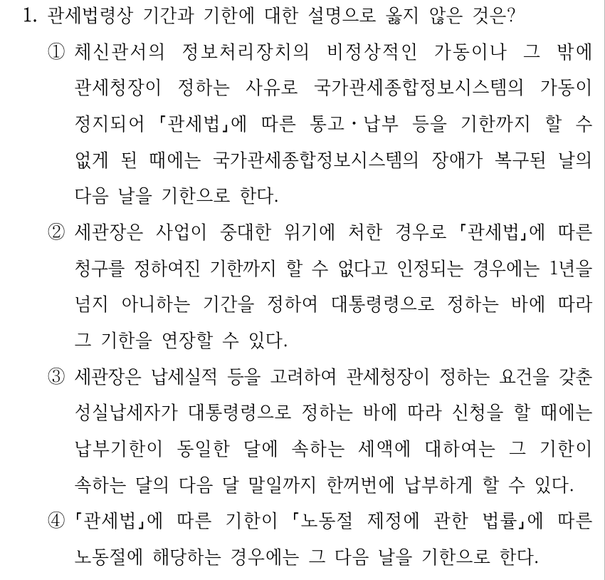 1. 관세법령상 기간과 기한에 대한 설명으로 옳지 않은 것은? ①체신관서의 정보처리장치의 비정상적인 가동이나 그 밖에 관세청장이 정하는 사유로 국가관세종합정보시스템의 가동이 정지되어 「관세법」에 따른 통고ㆍ납부 등을 기한까지 할 수 없게 된 때에는 국가관세종합정보시스템의 장애가 복구된 날의 다음 날을 기한으로 한다. ②세관장은 사업이 중대한 위기에 처한 경우로 「관세법」에 따른 청구를 정하여진 기한까지 할 수 없다고 인정되는 경우에는 1년을 넘지 아니하는 기간을 정하여 대통령령으로 정하는 바에 따라 그 기한을 연장할 수 있다. ③세관장은 납세실적 등을 고려하여 관세청장이 정하는 요건을 갖춘 성실납세자가 대통령령으로 정하는 바에 따라 신청을 할 때에는 납부기한이 동일한 달에 속하는 세액에 대하여는 그 기한이 속하는 달의 다음 달 말일까지 한꺼번에 납부하게 할 수 있다. ④ 「관세법」에 따른 기한이 「노동절 제정에 관한 법률」에 따른 노동절에 해당하는 경우에는 그 다음 날을 기한으로 한다.