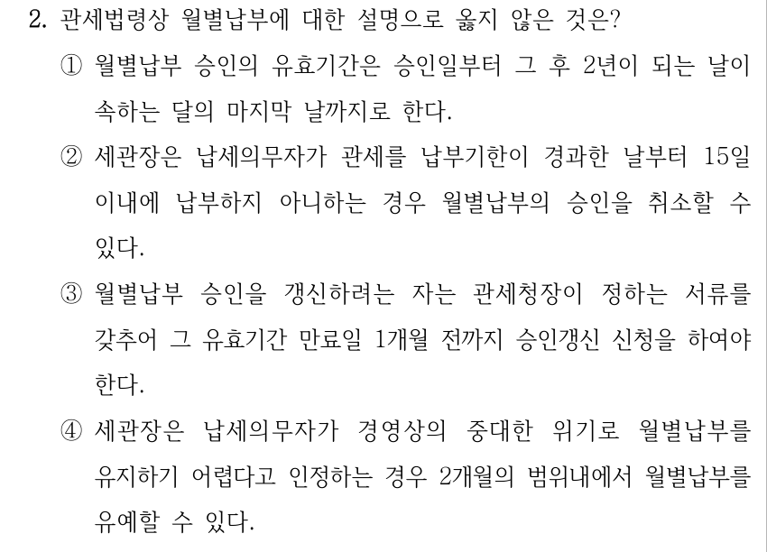 2. 관세법령상 월별납부에 대한 설명으로 옳지 않은 것은? ①월별납부 승인의 유효기간은 승인일부터 그 후 2년이 되는 날이 속하는 달의 마지막 날까지로 한다. ②세관장은 납세의무자가 관세를 납부기한이 경과한 날부터 15일 이내에 납부하지 아니하는 경우 월별납부의 승인을 취소할 수 있다. ③월별납부 승인을 갱신하려는 자는 관세청장이 정하는 서류를 갖추어 그 유효기간 만료일 1개월 전까지 승인갱신 신청을 하여야 한다. ④세관장은 납세의무자가 경영상의 중대한 위기로 월별납부를 유지하기 어렵다고 인정하는 경우 2개월의 범위내에서 월별납부를 유예할 수 있다.