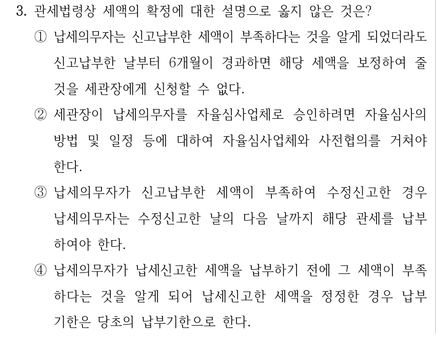 3. 관세법령상 세액의 확정에 대한 설명으로 옳지 않은 것은? ①납세의무자는 신고납부한 세액이 부족하다는 것을 알게 되었더라도 신고납부한 날부터 6개월이 경과하면 해당 세액을 보정하여 줄 것을 세관장에게 신청할 수 없다. ②세관장이 납세의무자를 자율심사업체로 승인하려면 자율심사의 방법 및 일정 등에 대하여 자율심사업체와 사전협의를 거쳐야 한다. ③납세의무자가 신고납부한 세액이 부족하여 수정신고한 경우 납세의무자는 수정신고한 날의 다음 날까지 해당 관세를 납부 하여야 한다. ④납세의무자가 납세신고한 세액을 납부하기 전에 그 세액이 부족 하다는 것을 알게 되어 납세신고한 세액을 정정한 경우 납부 기한은 당초의 납부기한으로 한다.