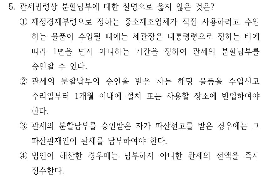 5. 관세법령상 분할납부에 대한 설명으로 옳지 않은 것은? ①재정경제부령으로 정하는 중소제조업체가 직접 사용하려고 수입 하는 물품이 수입될 때에는 세관장은 대통령령으로 정하는 바에 따라 1년을 넘지 아니하는 기간을 정하여 관세의 분할납부를 승인할 수 있다. ②관세의 분할납부의 승인을 받은 자는 해당 물품을 수입신고 수리일부터 1개월 이내에 설치 또는 사용할 장소에 반입하여야 한다. ③관세의 분할납부를 승인받은 자가 파산선고를 받은 경우에는 그 파산관재인이 관세를 납부하여야 한다. ④법인이 해산한 경우에는 납부하지 아니한 관세의 전액을 즉시 징수한다.