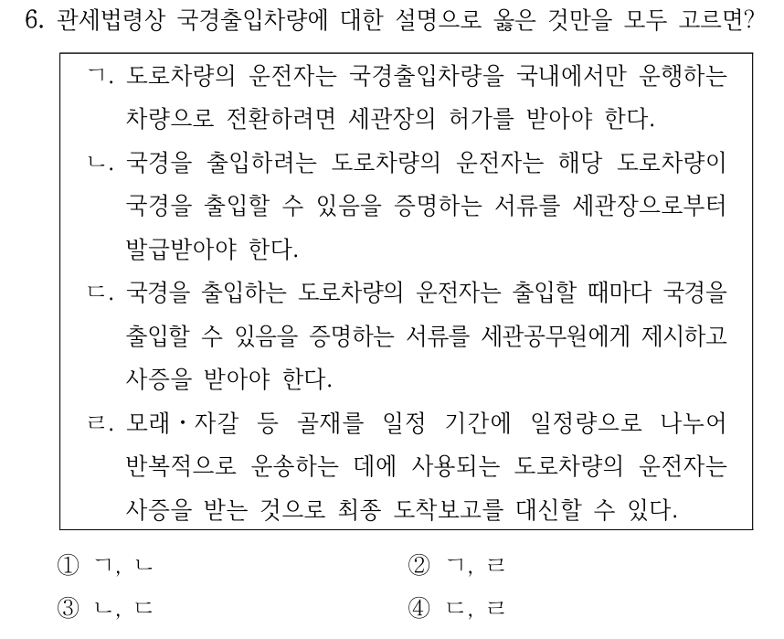 6. 관세법령상 국경출입차량에 대한 설명으로 옳은 것만을 모두 고르면? ㄱ. 도로차량의 운전자는 국경출입차량을 국내에서만 운행하는 차량으로 전환하려면 세관장의 허가를 받아야 한다. ㄴ. 국경을 출입하려는 도로차량의 운전자는 해당 도로차량이 국경을 출입할 수 있음을 증명하는 서류를 세관장으로부터 발급받아야 한다. ㄷ. 국경을 출입하는 도로차량의 운전자는 출입할 때마다 국경을 출입할 수 있음을 증명하는 서류를 세관공무원에게 제시하고 사증을 받아야 한다. ㄹ. 모래ㆍ자갈 등 골재를 일정 기간에 일정량으로 나누어 반복적으로 운송하는 데에 사용되는 도로차량의 운전자는 사증을 받는 것으로 최종 도착보고를 대신할 수 있다. ①ㄱ, ㄴ ②ㄱ, ㄹ ③ㄴ, ㄷ ④ㄷ, ㄹ