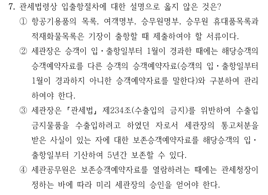 7. 관세법령상 입출항절차에 대한 설명으로 옳지 않은 것은? ①항공기용품의 목록, 여객명부, 승무원명부, 승무원 휴대품목록과 적재화물목록은 기장이 출항할 때 제출하여야 할 서류이다. ②세관장은 승객이 입ㆍ출항일부터 1월이 경과한 때에는 해당승객의 승객예약자료를 다른 승객의 승객예약자료(승객의 입ㆍ출항일부터 1월이 경과하지 아니한 승객예약자료를 말한다)와 구분하여 관리 하여야 한다. ③세관장은 「관세법」 제234조(수출입의 금지)를 위반하여 수출입 금지물품을 수출입하려고 하였던 자로서 세관장의 통고처분을 받은 사실이 있는 자에 대한 보존승객예약자료를 해당승객의 입ㆍ 출항일부터 기산하여 5년간 보존할 수 있다. ④세관공무원은 보존승객예약자료를 열람하려는 때에는 관세청장이 정하는 바에 따라 미리 세관장의 승인을 얻어야 한다.