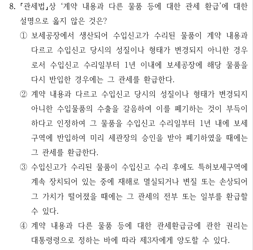8. 「관세법」상 ‘계약 내용과 다른 물품 등에 대한 관세 환급’에 대한 설명으로 옳지 않은 것은? ①보세공장에서 생산되어 수입신고가 수리된 물품이 계약 내용과 다르고 수입신고 당시의 성질이나 형태가 변경되지 아니한 경우 로서 수입신고 수리일부터 1년 이내에 보세공장에 해당 물품을 다시 반입한 경우에는 그 관세를 환급한다. ②계약 내용과 다르고 수입신고 당시의 성질이나 형태가 변경되지 아니한 수입물품의 수출을 갈음하여 이를 폐기하는 것이 부득이 하다고 인정하여 그 물품을 수입신고 수리일부터 1년 내에 보세 구역에 반입하여 미리 세관장의 승인을 받아 폐기하였을 때에는 그 관세를 환급한다. ③수입신고가 수리된 물품이 수입신고 수리 후에도 특허보세구역에 계속 장치되어 있는 중에 재해로 멸실되거나 변질 또는 손상되어 그 가치가 떨어졌을 때에는 그 관세의 전부 또는 일부를 환급할 수 있다. ④계약 내용과 다른 물품 등에 대한 관세환급금에 관한 권리는 대통령령으로 정하는 바에 따라 제3자에게 양도할 수 있다.
