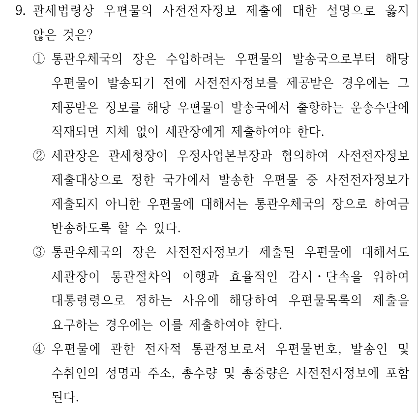 9. 관세법령상 우편물의 사전전자정보 제출에 대한 설명으로 옳지 않은 것은? ①통관우체국의 장은 수입하려는 우편물의 발송국으로부터 해당 우편물이 발송되기 전에 사전전자정보를 제공받은 경우에는 그 제공받은 정보를 해당 우편물이 발송국에서 출항하는 운송수단에 적재되면 지체 없이 세관장에게 제출하여야 한다. ②세관장은 관세청장이 우정사업본부장과 협의하여 사전전자정보 제출대상으로 정한 국가에서 발송한 우편물 중 사전전자정보가 제출되지 아니한 우편물에 대해서는 통관우체국의 장으로 하여금 반송하도록 할 수 있다. ③통관우체국의 장은 사전전자정보가 제출된 우편물에 대해서도 세관장이 통관절차의 이행과 효율적인 감시ㆍ단속을 위하여 대통령령으로 정하는 사유에 해당하여 우편물목록의 제출을 요구하는 경우에는 이를 제출하여야 한다. ④우편물에 관한 전자적 통관정보로서 우편물번호, 발송인 및 수취인의 성명과 주소, 총수량 및 총중량은 사전전자정보에 포함 된다.