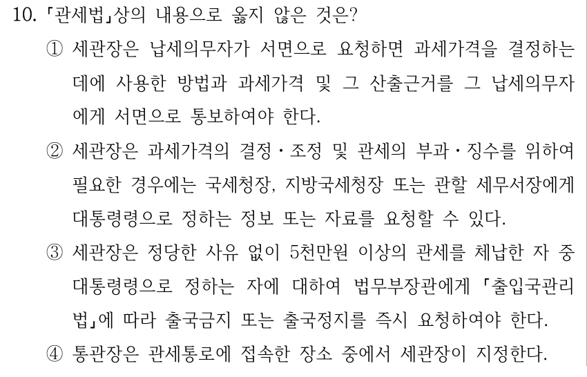 10. 「관세법」상의 내용으로 옳지 않은 것은? ①세관장은 납세의무자가 서면으로 요청하면 과세가격을 결정하는 데에 사용한 방법과 과세가격 및 그 산출근거를 그 납세의무자 에게 서면으로 통보하여야 한다. ②세관장은 과세가격의 결정ㆍ조정 및 관세의 부과ㆍ징수를 위하여 필요한 경우에는 국세청장, 지방국세청장 또는 관할 세무서장에게 대통령령으로 정하는 정보 또는 자료를 요청할 수 있다. ③세관장은 정당한 사유 없이 5천만원 이상의 관세를 체납한 자 중 대통령령으로 정하는 자에 대하여 법무부장관에게 「출입국관리법」에 따라 출국금지 또는 출국정지를 즉시 요청하여야 한다. ④통관장은 관세통로에 접속한 장소 중에서 세관장이 지정한다.
