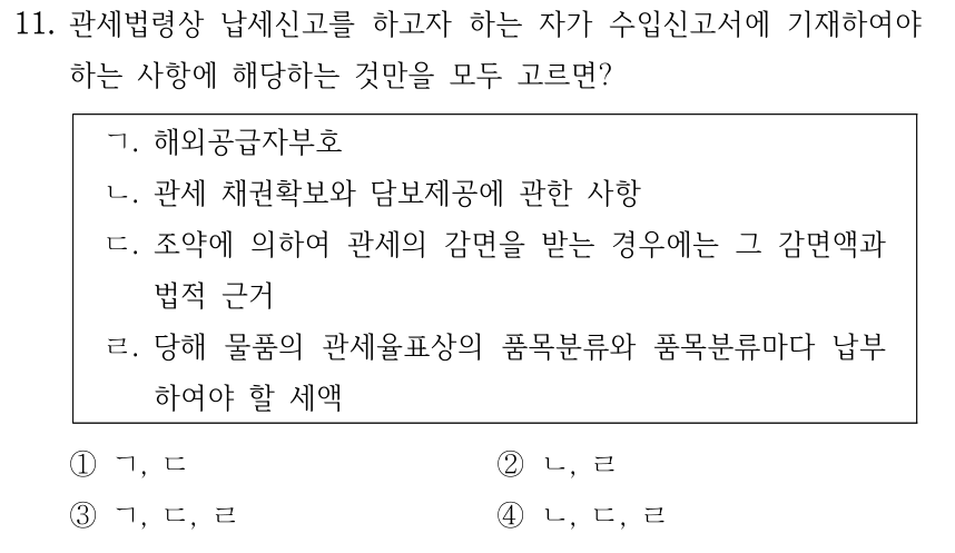 11. 관세법령상 납세신고를 하고자 하는 자가 수입신고서에 기재하여야 하는 사항에 해당하는 것만을 모두 고르면? ㄱ. 해외공급자부호 ㄴ. 관세 채권확보와 담보제공에 관한 사항 ㄷ. 조약에 의하여 관세의 감면을 받는 경우에는 그 감면액과 법적 근거 ㄹ. 당해 물품의 관세율표상의 품목분류와 품목분류마다 납부 하여야 할 세액 ①ㄱ, ㄷ ②ㄴ, ㄹ ③ㄱ, ㄷ, ㄹ ④ㄴ, ㄷ, ㄹ