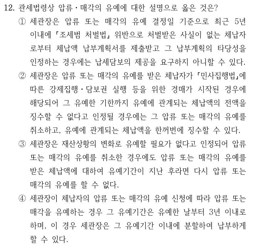 12. 관세법령상 압류ㆍ매각의 유예에 대한 설명으로 옳은 것은? ①세관장은 압류 또는 매각의 유예 결정일 기준으로 최근 5년 이내에 「조세범 처벌법」 위반으로 처벌받은 사실이 없는 체납자 로부터 체납액 납부계획서를 제출받고 그 납부계획의 타당성을 인정하는 경우에는 납세담보의 제공을 요구하지 아니할 수 있다. ②세관장은 압류 또는 매각의 유예를 받은 체납자가 「민사집행법」에 따른 강제집행ㆍ담보권 실행 등을 위한 경매가 시작된 경우에 해당되어 그 유예한 기한까지 유예에 관계되는 체납액의 전액을 징수할 수 없다고 인정될 경우에는 그 압류 또는 매각의 유예를 취소하고, 유예에 관계되는 체납액을 한꺼번에 징수할 수 있다. ③세관장은 재산상황의 변화로 유예할 필요가 없다고 인정되어 압류 또는 매각의 유예를 취소한 경우에도 압류 또는 매각의 유예를 받은 체납액에 대하여 유예기간이 지난 후라면 다시 압류 또는 매각의 유예를 할 수 없다. ④세관장이 체납자의 압류 또는 매각의 유예 신청에 따라 압류 또는 매각을 유예하는 경우 그 유예기간은 유예한 날부터 3년 이내로 하며, 이 경우 세관장은 그 유예기간 이내에 분할하여 납부하게 할 수 있다.