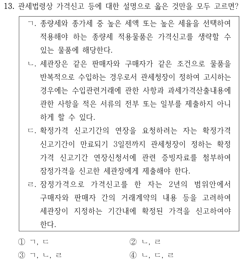 13. 관세법령상 가격신고 등에 대한 설명으로 옳은 것만을 모두 고르면? ㄱ. 종량세와 종가세 중 높은 세액 또는 높은 세율을 선택하여 적용해야 하는 종량세 적용물품은 가격신고를 생략할 수 있는 물품에 해당한다. ㄴ. 세관장은 같은 판매자와 구매자가 같은 조건으로 물품을 반복적으로 수입하는 경우로서 관세청장이 정하여 고시하는 경우에는 수입관련거래에 관한 사항과 과세가격산출내용에 관한 사항을 적은 서류의 전부 또는 일부를 제출하지 아니 하게 할 수 있다. ㄷ. 확정가격 신고기간의 연장을 요청하려는 자는 확정가격 신고기간이 만료되기 3일전까지 관세청장이 정하는 확정 가격 신고기간 연장신청서에 관련 증빙자료를 첨부하여 잠정가격을 신고한 세관장에게 제출해야 한다. ㄹ. 잠정가격으로 가격신고를 한 자는 2년의 범위안에서 구매자와 판매자 간의 거래계약의 내용 등을 고려하여 세관장이 지정하는 기간내에 확정된 가격을 신고하여야 한다. ①ㄱ, ㄷ ②ㄴ, ㄹ ③ㄱ, ㄴ, ㄹ ④ㄴ, ㄷ, ㄹ