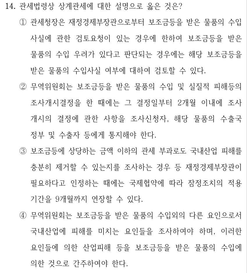 14. 관세법령상 상계관세에 대한 설명으로 옳은 것은? ①관세청장은 재정경제부장관으로부터 보조금등을 받은 물품의 수입 사실에 관한 검토요청이 있는 경우에 한하여 보조금등을 받은 물품의 수입 우려가 있다고 판단되는 경우에는 해당 보조금등을 받은 물품의 수입사실 여부에 대하여 검토할 수 있다. ②무역위원회는 보조금등을 받은 물품의 수입 및 실질적 피해등의 조사개시결정을 한 때에는 그 결정일부터 2개월 이내에 조사 개시의 결정에 관한 사항을 조사신청자, 해당 물품의 수출국 정부 및 수출자 등에게 통지해야 한다. ③보조금등에 상당하는 금액 이하의 관세 부과로도 국내산업 피해를 충분히 제거할 수 있는지를 조사하는 경우 등 재정경제부장관이 필요하다고 인정하는 때에는 국제협약에 따라 잠정조치의 적용 기간을 9개월까지 연장할 수 있다. ④무역위원회는 보조금등을 받은 물품의 수입외의 다른 요인으로서 국내산업에 피해를 미치는 요인들을 조사하여야 하며, 이러한 요인들에 의한 산업피해 등을 보조금등을 받은 물품의 수입에 의한 것으로 간주하여야 한다.