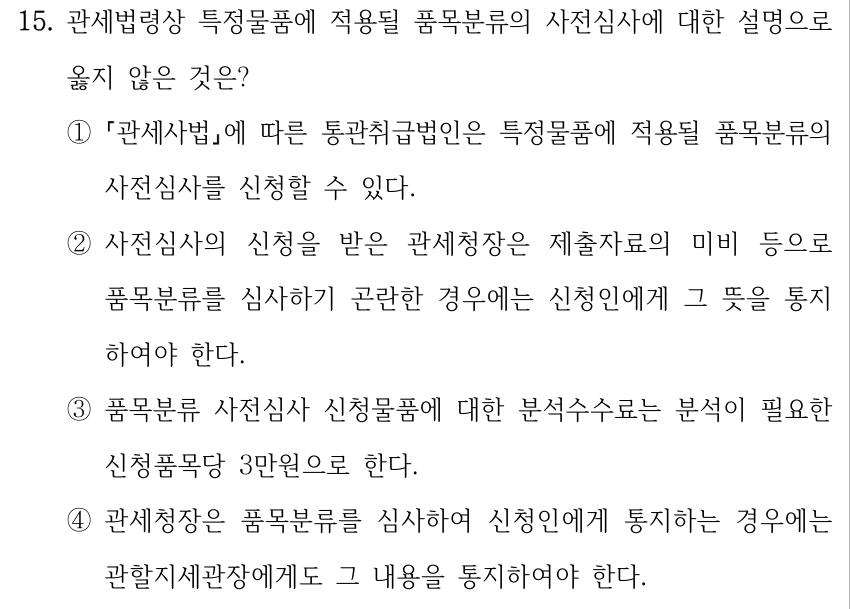 15. 관세법령상 특정물품에 적용될 품목분류의 사전심사에 대한 설명으로 옳지 않은 것은? ① 「관세사법」에 따른 통관취급법인은 특정물품에 적용될 품목분류의 사전심사를 신청할 수 있다. ②사전심사의 신청을 받은 관세청장은 제출자료의 미비 등으로 품목분류를 심사하기 곤란한 경우에는 신청인에게 그 뜻을 통지 하여야 한다. ③품목분류 사전심사 신청물품에 대한 분석수수료는 분석이 필요한 신청품목당 3만원으로 한다. ④관세청장은 품목분류를 심사하여 신청인에게 통지하는 경우에는 관할지세관장에게도 그 내용을 통지하여야 한다.