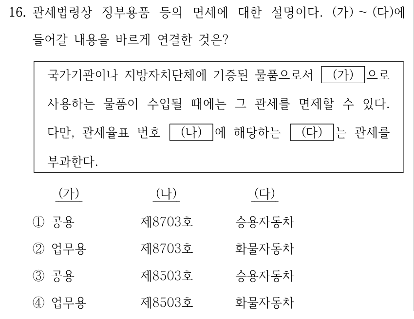 16. 관세법령상 정부용품 등의 면세에 대한 설명이다. (가) ～(다)에 들어갈 내용을 바르게 연결한 것은? 국가기관이나 지방자치단체에 기증된 물품으로서 (가) 으로 사용하는 물품이 수입될 때에는 그 관세를 면제할 수 있다. 다만, 관세율표 번호 (나) 에 해당하는 (다) 는 관세를 부과한다. 보기의 열 순서는 (가), (나), (다)이다. ① (가) 공용, (나) 제8703호, (다) 승용자동차. ② (가) 업무용, (나) 제8703호, (다) 화물자동차. ③ (가) 공용, (나) 제8503호, (다) 승용자동차. ④ (가) 업무용, (나) 제8503호, (다) 화물자동차.