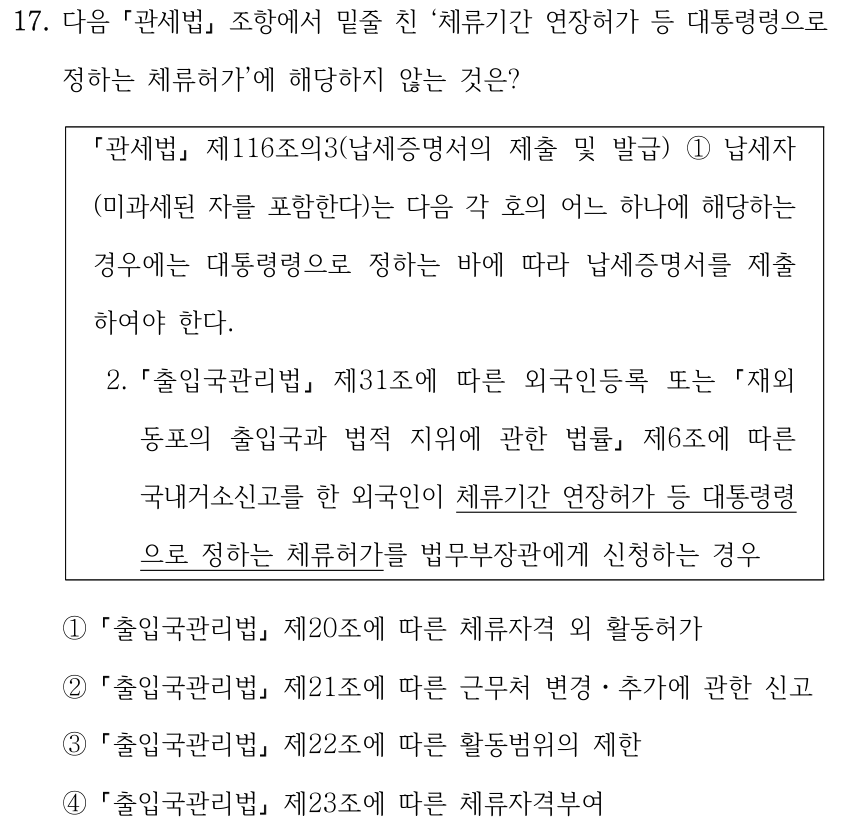 17. 다음 「관세법」 조항에서 밑줄 친 ‘체류기간 연장허가 등 대통령령으로 정하는 체류허가’에 해당하지 않는 것은? 「관세법」 제116조의3(납세증명서의 제출 및 발급) ①납세자 (미과세된 자를 포함한다)는 다음 각 호의 어느 하나에 해당하는 경우에는 대통령령으로 정하는 바에 따라 납세증명서를 제출 하여야 한다. 2. 「출입국관리법」 제31조에 따른 외국인등록 또는 「재외동포의 출입국과 법적 지위에 관한 법률」 제6조에 따른 국내거소신고를 한 외국인이 체류기간 연장허가 등 대통령령으로 정하는 체류허가를 법무부장관에게 신청하는 경우 ① 「출입국관리법」 제20조에 따른 체류자격 외 활동허가 ② 「출입국관리법」 제21조에 따른 근무처 변경ㆍ추가에 관한 신고 ③ 「출입국관리법」 제22조에 따른 활동범위의 제한 ④ 「출입국관리법」 제23조에 따른 체류자격부여 원문의 밑줄은 인용 조문 중 ‘체류기간 연장허가 등 대통령령으로 정하는 체류허가’에 표시되어 있다.