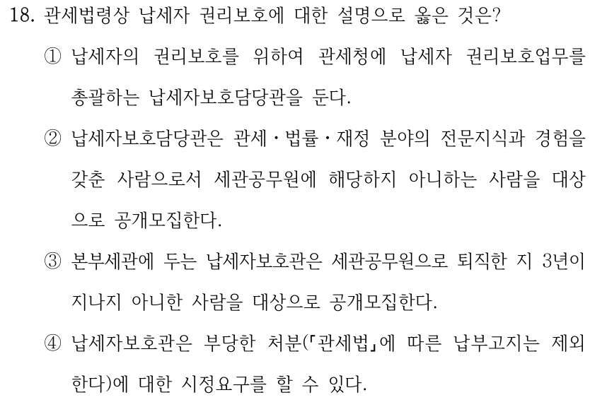 18. 관세법령상 납세자 권리보호에 대한 설명으로 옳은 것은? ①납세자의 권리보호를 위하여 관세청에 납세자 권리보호업무를 총괄하는 납세자보호담당관을 둔다. ②납세자보호담당관은 관세ㆍ법률ㆍ재정 분야의 전문지식과 경험을 갖춘 사람으로서 세관공무원에 해당하지 아니하는 사람을 대상 으로 공개모집한다. ③본부세관에 두는 납세자보호관은 세관공무원으로 퇴직한 지 3년이 지나지 아니한 사람을 대상으로 공개모집한다. ④납세자보호관은 부당한 처분( 「관세법」에 따른 납부고지는 제외 한다)에 대한 시정요구를 할 수 있다.