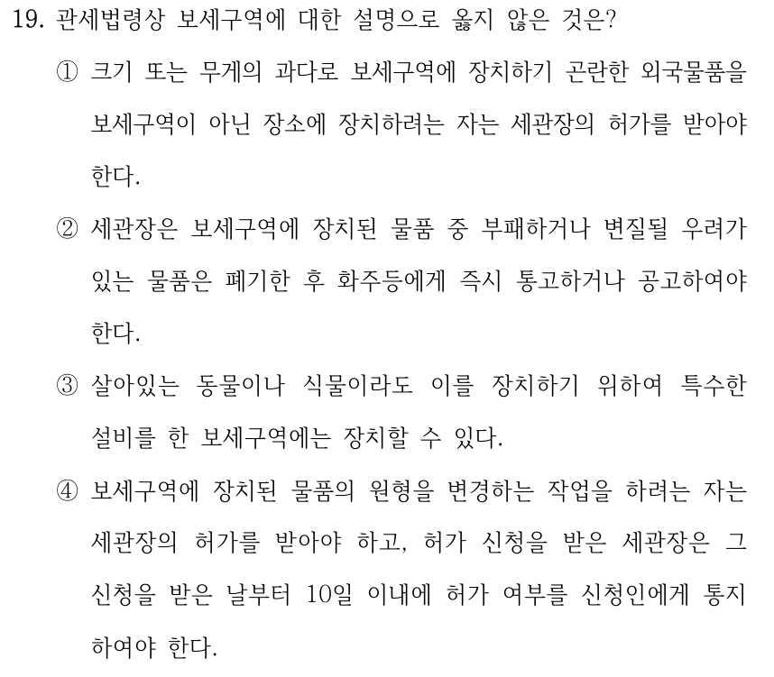 19. 관세법령상 보세구역에 대한 설명으로 옳지 않은 것은? ①크기 또는 무게의 과다로 보세구역에 장치하기 곤란한 외국물품을 보세구역이 아닌 장소에 장치하려는 자는 세관장의 허가를 받아야 한다. ②세관장은 보세구역에 장치된 물품 중 부패하거나 변질될 우려가 있는 물품은 폐기한 후 화주등에게 즉시 통고하거나 공고하여야 한다. ③살아있는 동물이나 식물이라도 이를 장치하기 위하여 특수한 설비를 한 보세구역에는 장치할 수 있다. ④보세구역에 장치된 물품의 원형을 변경하는 작업을 하려는 자는 세관장의 허가를 받아야 하고, 허가 신청을 받은 세관장은 그 신청을 받은 날부터 10일 이내에 허가 여부를 신청인에게 통지 하여야 한다.
