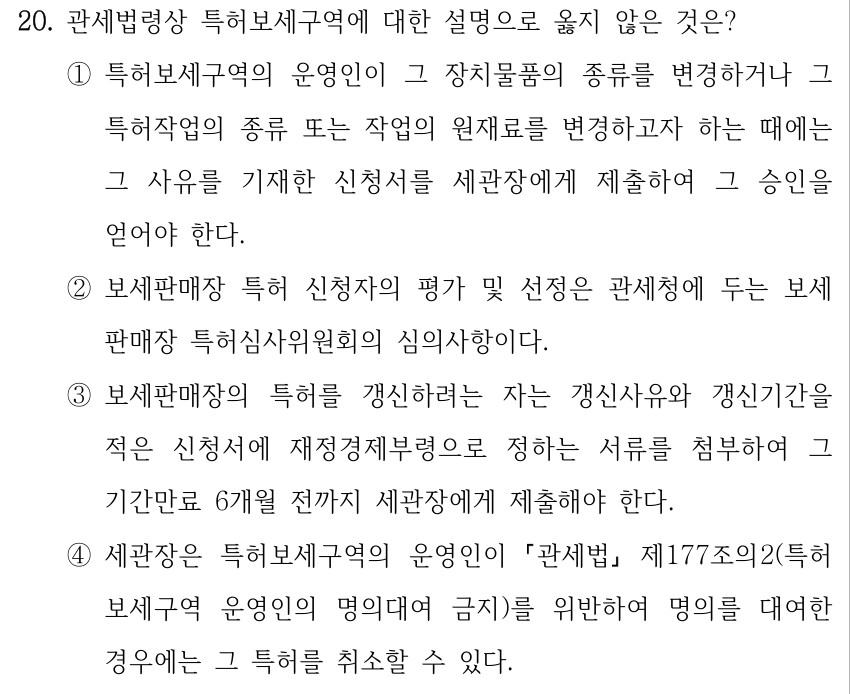 20. 관세법령상 특허보세구역에 대한 설명으로 옳지 않은 것은? ①특허보세구역의 운영인이 그 장치물품의 종류를 변경하거나 그 특허작업의 종류 또는 작업의 원재료를 변경하고자 하는 때에는 그 사유를 기재한 신청서를 세관장에게 제출하여 그 승인을 얻어야 한다. ②보세판매장 특허 신청자의 평가 및 선정은 관세청에 두는 보세 판매장 특허심사위원회의 심의사항이다. ③보세판매장의 특허를 갱신하려는 자는 갱신사유와 갱신기간을 적은 신청서에 재정경제부령으로 정하는 서류를 첨부하여 그 기간만료 6개월 전까지 세관장에게 제출해야 한다. ④세관장은 특허보세구역의 운영인이 「관세법」 제177조의2(특허 보세구역 운영인의 명의대여 금지)를 위반하여 명의를 대여한 경우에는 그 특허를 취소할 수 있다.