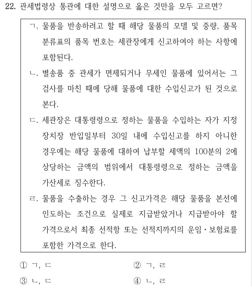 22. 관세법령상 통관에 대한 설명으로 옳은 것만을 모두 고르면? ㄱ. 물품을 반송하려고 할 때 해당 물품의 모델 및 중량, 품목 분류표의 품목 번호는 세관장에게 신고하여야 하는 사항에 포함된다. ㄴ. 별송품 중 관세가 면제되거나 무세인 물품에 있어서는 그 검사를 마친 때에 당해 물품에 대한 수입신고가 된 것으로 본다. ㄷ. 세관장은 대통령령으로 정하는 물품을 수입하는 자가 지정 장치장 반입일부터 30일 내에 수입신고를 하지 아니한 경우에는 해당 물품에 대하여 납부할 세액의 100분의 2에 상당하는 금액의 범위에서 대통령령으로 정하는 금액을 가산세로 징수한다. ㄹ. 물품을 수출하는 경우 그 신고가격은 해당 물품을 본선에 인도하는 조건으로 실제로 지급받았거나 지급받아야 할 가격으로서 최종 선적항 또는 선적지까지의 운임ㆍ보험료를 포함한 가격으로 한다. ①ㄱ, ㄷ ②ㄱ, ㄹ ③ㄴ, ㄷ ④ㄴ, ㄹ