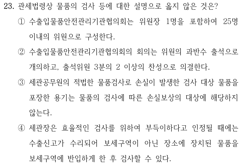 23. 관세법령상 물품의 검사 등에 대한 설명으로 옳지 않은 것은? ①수출입물품안전관리기관협의회는 위원장 1명을 포함하여 25명 이내의 위원으로 구성한다. ②수출입물품안전관리기관협의회의 회의는 위원의 과반수 출석으로 개의하고, 출석위원 3분의 2 이상의 찬성으로 의결한다. ③세관공무원의 적법한 물품검사로 손실이 발생한 검사 대상 물품을 포장한 용기는 물품의 검사에 따른 손실보상의 대상에 해당하지 않는다. ④세관장은 효율적인 검사를 위하여 부득이하다고 인정될 때에는 수출신고가 수리되어 보세구역이 아닌 장소에 장치된 물품을 보세구역에 반입하게 한 후 검사할 수 있다.