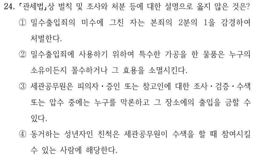 24. 「관세법」상 벌칙 및 조사와 처분 등에 대한 설명으로 옳지 않은 것은? ①밀수출입죄의 미수에 그친 자는 본죄의 2분의 1을 감경하여 처벌한다. ②밀수출입죄에 사용하기 위하여 특수한 가공을 한 물품은 누구의 소유이든지 몰수하거나 그 효용을 소멸시킨다. ③세관공무원은 피의자ㆍ증인 또는 참고인에 대한 조사ㆍ검증ㆍ수색 또는 압수 중에는 누구를 막론하고 그 장소에의 출입을 금할 수 있다. ④동거하는 성년자인 친척은 세관공무원이 수색을 할 때 참여시킬 수 있는 사람에 해당한다.