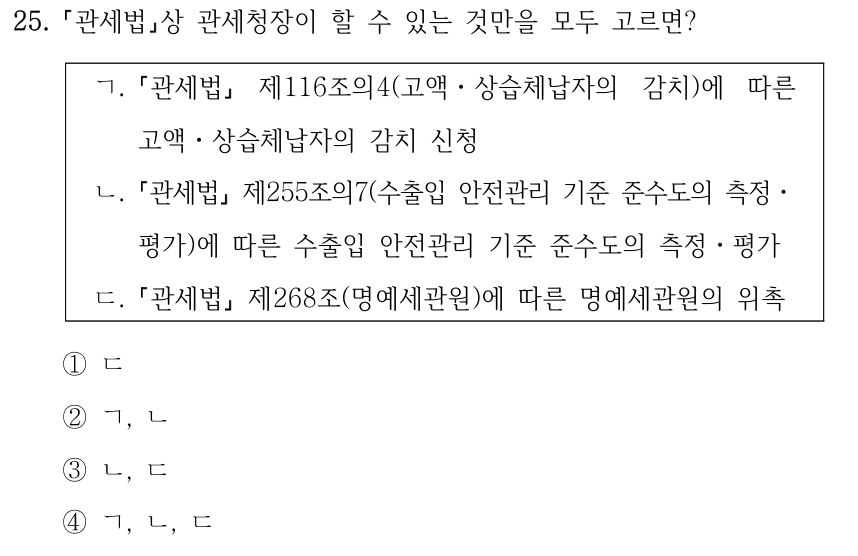25. 「관세법」상 관세청장이 할 수 있는 것만을 모두 고르면? ㄱ. 「관세법」 제116조의4(고액ㆍ상습체납자의 감치)에 따른 고액ㆍ상습체납자의 감치 신청 ㄴ. 「관세법」 제255조의7(수출입 안전관리 기준 준수도의 측정ㆍ 평가)에 따른 수출입 안전관리 기준 준수도의 측정ㆍ평가 ㄷ. 「관세법」 제268조(명예세관원)에 따른 명예세관원의 위촉 ①ㄷ ②ㄱ, ㄴ ③ㄴ, ㄷ ④ㄱ, ㄴ, ㄷ