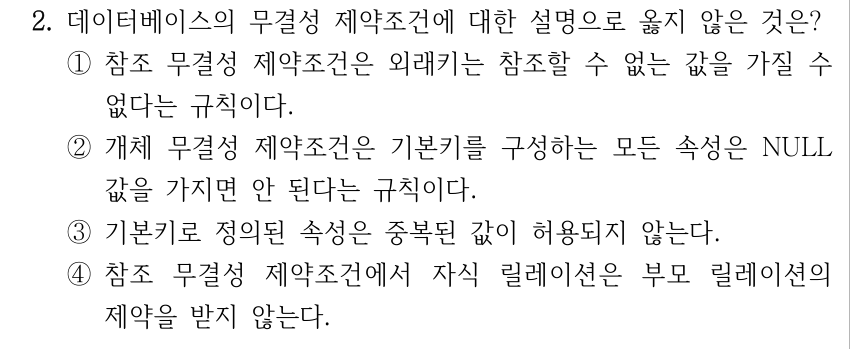 2. 데이터베이스의 무결성 제약조건에 대한 설명으로 옳지 않은 것은? ①참조 무결성 제약조건은 외래키는 참조할 수 없는 값을 가질 수 없다는 규칙이다. ②개체 무결성 제약조건은 기본키를 구성하는 모든 속성은 NULL 값을 가지면 안 된다는 규칙이다. ③기본키로 정의된 속성은 중복된 값이 허용되지 않는다. ④참조 무결성 제약조건에서 자식 릴레이션은 부모 릴레이션의 제약을 받지 않는다.