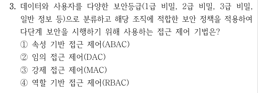 3. 데이터와 사용자를 다양한 보안등급(1급 비밀, 2급 비밀, 3급 비밀, 일반 정보 등)으로 분류하고 해당 조직에 적합한 보안 정책을 적용하여 다단계 보안을 시행하기 위해 사용하는 접근 제어 기법은? ①속성 기반 접근 제어(ABAC) ②임의 접근 제어(DAC) ③강제 접근 제어(MAC) ④역할 기반 접근 제어(RBAC)
