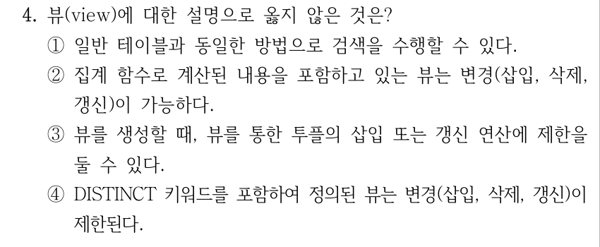 4. 뷰(view)에 대한 설명으로 옳지 않은 것은? ①일반 테이블과 동일한 방법으로 검색을 수행할 수 있다. ②집계 함수로 계산된 내용을 포함하고 있는 뷰는 변경(삽입, 삭제, 갱신)이 가능하다. ③뷰를 생성할 때, 뷰를 통한 투플의 삽입 또는 갱신 연산에 제한을 둘 수 있다. ④DISTINCT 키워드를 포함하여 정의된 뷰는 변경(삽입, 삭제, 갱신)이 제한된다.