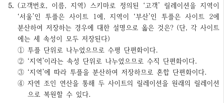 5. (고객번호, 이름, 지역) 스키마로 정의된 ‘고객’ 릴레이션을 지역이 ‘서울’인 투플은 사이트 1에, 지역이 ‘부산’인 투플은 사이트 2에 분산하여 저장하는 경우에 대한 설명으로 옳은 것은? (단, 각 사이트 에는 세 속성이 모두 저장된다) ①투플 단위로 나누었으므로 수평 단편화이다. ②‘지역’이라는 속성 단위로 나누었으므로 수직 단편화이다. ③‘지역’에 따라 투플을 분산하여 저장하므로 혼합 단편화이다. ④자연 조인 연산을 통해 두 사이트의 릴레이션을 원래의 릴레이션 으로 복원할 수 있다.